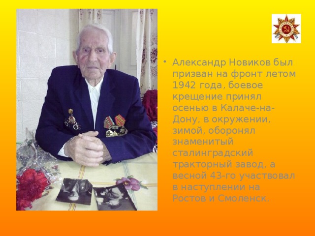 Александр Новиков был призван на фронт летом 1942 года, боевое крещение принял осенью в Калаче-на-Дону, в окружении, зимой, оборонял знаменитый сталинградский тракторный завод, а весной 43-го участвовал в наступлении на Ростов и Смоленск.  