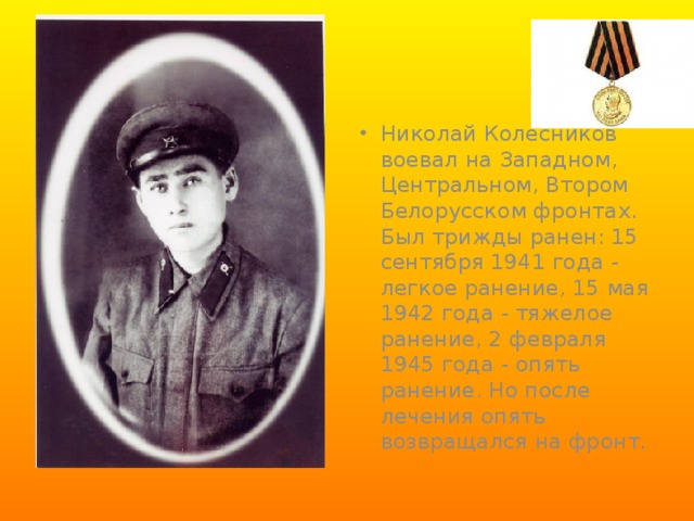 Николай Колесников  воевал на Западном, Центральном, Втором Белорусском фронтах. Был трижды ранен: 15 сентября 1941 года - легкое ранение, 15 мая 1942 года - тяжелое ранение, 2 февраля 1945 года - опять ранение. Но после лечения опять возвращался на фронт.