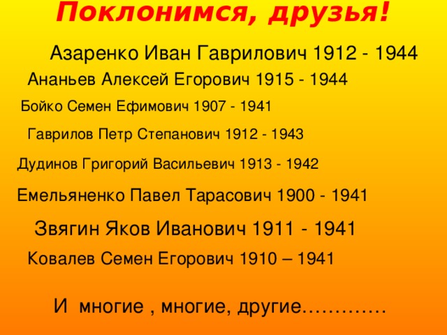 Поклонимся, друзья!   Азаренко Иван Гаврилович 1912 - 1944 Ананьев Алексей Егорович 1915 - 1944 Бойко Семен Ефимович 1907 - 1941 Гаврилов Петр Степанович 1912 - 1943 Дудинов Григорий Васильевич 1913 - 1942 Емельяненко Павел Тарасович 1900 - 1941 Звягин Яков Иванович 1911 - 1941 Ковалев Семен Егорович 1910 – 1941 И многие , многие, другие………….