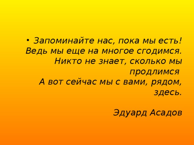 Запоминайте нас, пока мы есть!  Ведь мы еще на многое сгодимся.  Никто не знает, сколько мы продлимся   А вот сейчас мы с вами, рядом, здесь.                                                   Эдуард Асадов