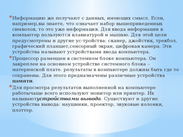 Информацию же получают с данных, имеющих смысл. Если, например,вы знаете, что означает набор вышеприведенных символов, то это уже информация. Для ввода информации в компьютер пользуются клавиатурой и мышью. Для этой цели предусмотрены и другие ус-тройства: сканер, джойстик, трекбол, графический планшет,сенсорный экран, цифровая камера. Эти устройства называют устройствами ввода компьютера. Процессор размещен в системном блоке компьютера. Он закреплен на основном устройстве системного блока – материнской плате. результаты в компьютере должны быть где то сохранены. Для этого предназначены различные устройства памяти . Для просмотра результатов выполненной на компьютере работычаще всего используют монитор или принтер. Их называют устройствами вывода . Существуют и другие устройства вывода: наушники, проектор, звуковые колонки, плоттер.