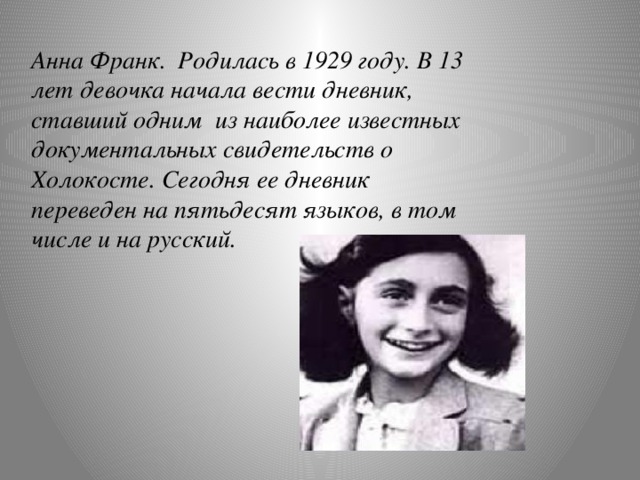 Анна Франк. Родилась в 1929 году. В 13 лет девочка начала вести дневник, ставший одним из наиболее известных документальных свидетельств о Холокосте. Сегодня ее дневник переведен на пятьдесят языков, в том числе и на русский.