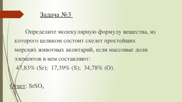 Задача №3  Определите молекулярную формулу вещества, из  которого целиком состоит скелет простейших  морских животных аконтарий, если массовые доли  элементов в нем составляют:  47,83% (Sr); 17,39% (S); 34,78% (O).  Ответ : SrSO 4