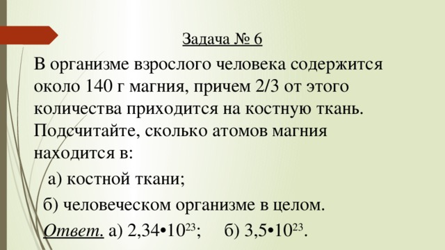 Задача № 6 В организме взрослого человека содержится около 140 г магния, причем 2/3 от этого количества приходится на костную ткань. Подсчитайте, сколько атомов магния находится в:  а) костной ткани;  б) человеческом организме в целом.  Ответ . а) 2,34•10 23 ; б) 3,5•10 23 .