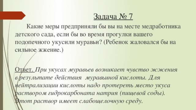 Задача № 7  Какие меры предприняли бы вы на месте медработника детского сада, если бы во время прогулки вашего подопечного укусили муравьи? (Ребенок жаловался бы на сильное жжение.)  Ответ. При укусах муравьев возникает чувство жжения в результате действия муравьиной кислоты. Для нейтрализации кислоты надо протереть место укуса раствором гидрокарбоната натрия (пищевой соды). Этот раствор имеет слабощелочную среду.