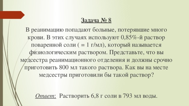 Задача № 8 В реанимацию попадают больные, потерявшие много крови. В этих случаях используют 0,85%-й раствор поваренной соли ( = 1 г/мл), который называется физиологическим раствором. Представьте, что вы медсестра реанимационного отделения и должны срочно приготовить 800 мл такого раствора. Как вы на месте медсестры приготовили бы такой раствор?  Ответ : Растворить 6,8 г соли в 793 мл воды.