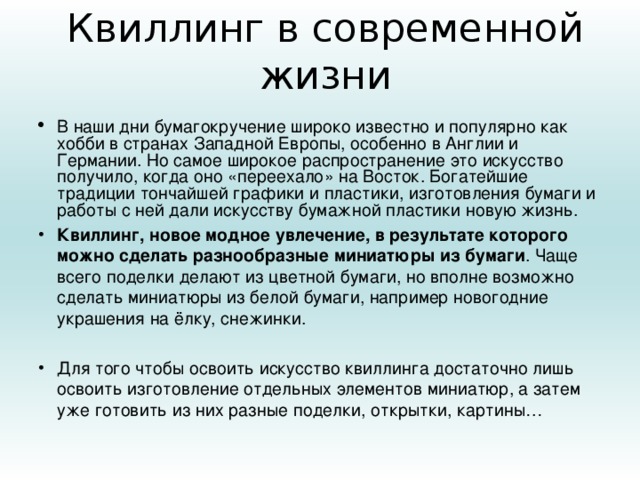 Квиллинг в современной жизни В наши дни бумагокручение широко известно и популярно как хобби в странах Западной Европы, особенно в Англии и Германии. Но самое широкое распространение это искусство получило, когда оно «переехало» на Восток. Богатейшие традиции тончайшей графики и пластики, изготовления бумаги и работы с ней дали искусству бумажной пластики новую жизнь. Квиллинг, новое модное увлечение, в результате которого можно сделать разнообразные миниатюры из бумаги . Чаще всего поделки делают из цветной бумаги, но вполне возможно сделать миниатюры из белой бумаги, например новогодние украшения на ёлку, снежинки.