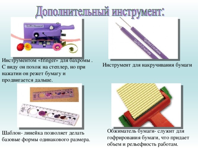 Инструментом «fringer» для бахромы . С виду он похож на степлер, но при нажатии он режет бумагу и продвигается дальше. Инструмент для накручивания бумаги Обжиматель бумаги- служит для гофрирования бумаги, что придает объем и рельефность работам. Шаблон- линейка позволяет делать базовые формы одинакового размера.