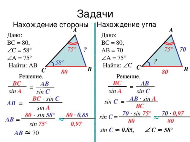 Задачи Нахождение стороны Нахождение угла A A Дано: ВС = 80, Дано: ВС = 80, АВ = 70  А = 75 °  С = 58 °  А = 75 °  Найти: АВ  Найти:  С 75° ? 70 75 ° ? 58 ° С B B С 80 80 Решение. Решение. ВС АВ ВС АВ = = sin A sin C sin A sin C ∙ sin С АВ ∙  sin A ВС sin C = = АВ ВС sin А 70 ∙  0,97 70 ∙  sin 75 ° 80 ∙ sin 58 ° 80 ∙  0,85 ≈ sin C = ≈ = АВ 80 80 0,97 sin 75 ° sin C ≈ 0.85,   С ≈ 58° АВ ≈ 70