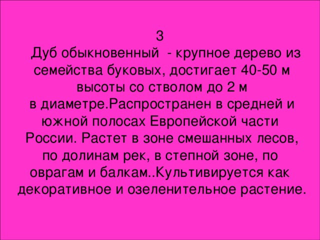 3  Дуб обыкновенный - крупное дерево из  семейства буковых, достигает 40-50 м  высоты со стволом до 2 м  в диаметре.Распространен в средней и  южной полосах Европейской части  России. Растет в зоне смешанных лесов,  по долинам рек, в степной зоне, по оврагам и балкам..Культивируется как  декоративное и озеленительное растение.