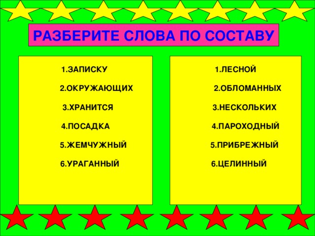 РАЗБЕРИТЕ СЛОВА ПО СОСТАВУ 1.ЗАПИСКУ   2.ОКРУЖАЮЩИХ   3.ХРАНИТСЯ 1.ЛЕСНОЙ  4.ПОСАДКА   2.ОБЛОМАННЫХ    5.ЖЕМЧУЖНЫЙ  3.НЕСКОЛЬКИХ    6.УРАГАННЫЙ  4.ПАРОХОДНЫЙ   5.ПРИБРЕЖНЫЙ   6.ЦЕЛИННЫЙ