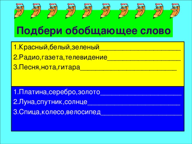 Подбери обобщающее слово 1.Красный,белый,зеленый_____________________ 2.Радио,газета,телевидение___________________ 1.Платина,серебро,золото_____________________ 2.Луна,спутник,солнце________________________ 3.Песня,нота,гитара_________________________ 3.Спица,колесо,велосипед_____________________