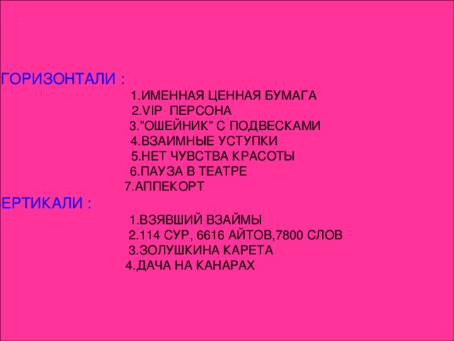 ПО ГОРИЗОНТАЛИ :  1.ИМЕННАЯ ЦЕННАЯ БУМАГА  2.VІP ПЕРСОНА  3.”ОШЕЙНИК” С ПОДВЕСКАМИ 4.ВЗАИМНЫЕ УСТУПКИ 5.НЕТ ЧУВСТВА КРАСОТЫ  6.ПАУЗА В ТЕАТРЕ 7.АППЕКОРТ ПО ВЕРТИКАЛИ :  1.ВЗЯВШИЙ ВЗАЙМЫ  2.114 СУР, 6616 АЙТОВ,7800 СЛОВ  3.ЗОЛУШКИНА КАРЕТА  4.ДАЧА НА КАНАРАХ