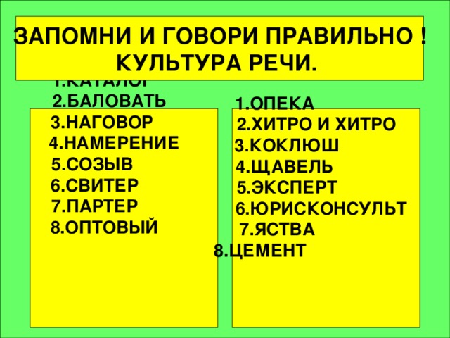 ЗАПОМНИ  И ГОВОРИ ПРАВИЛЬНО ! КУЛЬТУРА РЕЧИ.   1.ОПЕКА  2.ХИТРО И ХИТРО 3.КОКЛЮШ 4.ЩАВЕЛЬ 5.ЭКСПЕРT  6.ЮРИСКОНСУЛЬТ 7.ЯСТВА  8.ЦЕМЕНТ    1.КАТАЛОГ 2.БАЛОВАТЬ 3.НАГОВОР 4.НАМЕРЕНИЕ 5.СОЗЫВ 6.СВИТЕР 7.ПАРТЕР 8.ОПТОВЫЙ