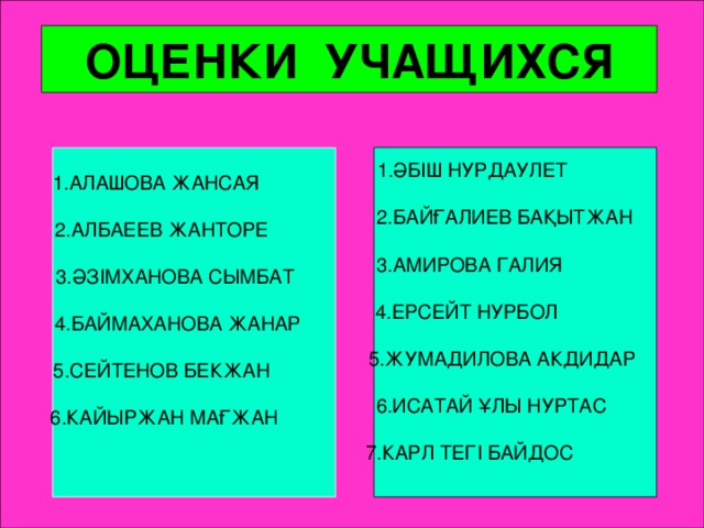 ОЦЕНКИ УЧАЩИХСЯ  1.ӘБІШ НУРДАУЛЕТ  2.БАЙҒАЛИЕВ БАҚЫТЖАН  3.АМИРОВА ГАЛИЯ  4.ЕРСЕЙТ НУРБОЛ  5.ЖУМАДИЛОВА АКДИДАР  6.ИСАТАЙ ҰЛЫ НУРТАС  7.КАРЛ ТЕГІ БАЙДОС   1.АЛАШОВА ЖАНСАЯ 2.АЛБАЕЕВ ЖАНТОРЕ  3.ӘЗІМХАНОВА СЫМБАТ  4.БАЙМАХАНОВА ЖАНАР 5.СЕЙТЕНОВ БЕКЖАН  6.КАЙЫРЖАН МАҒЖАН