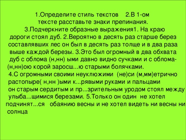 1.Определите стиль текстов 2.В 1-ом тексте расставьте знаки препинания.  3.Подчеркните образные выражения1. На краю  дороги стоял дуб. 2.Вероятно в десять раз старше берез составлявших лес он был в десять раз толще и в два раза  выше каждой березы. 3.Это был огромный в два обхвата дуб с облома (н,нн) ыми давно видно сучками и c облома- (н,нн)ою корой заросш...ю старыми болячками.  4.С огромными своими неуклюжими (не)си (м,мм)етрично растопыре( н,нн )ыми к...рявыми руками и пальцами  он старым сердитым и пр...зрительным уродом стоял между  улыба...щимися березами. 5.Только он один не хотел  подчинят...ся обаянию весны и нe хотел видеть ни весны ни  солнца