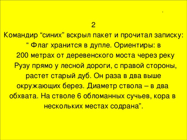 2  Командир “синих” вскрыл пакет и прочитал записку: “ Флаг хранится в дупле. Ориентиры: в  200 метрах от деревенского моста через реку  Рузу прямо у лесной дороги, с правой стороны,  растет старый дуб. Он раза в два выше окружающих берез. Диаметр ствола – в два обхвата. На стволе 6 обломанных сучьев, кора в нескольких местах содрана”.