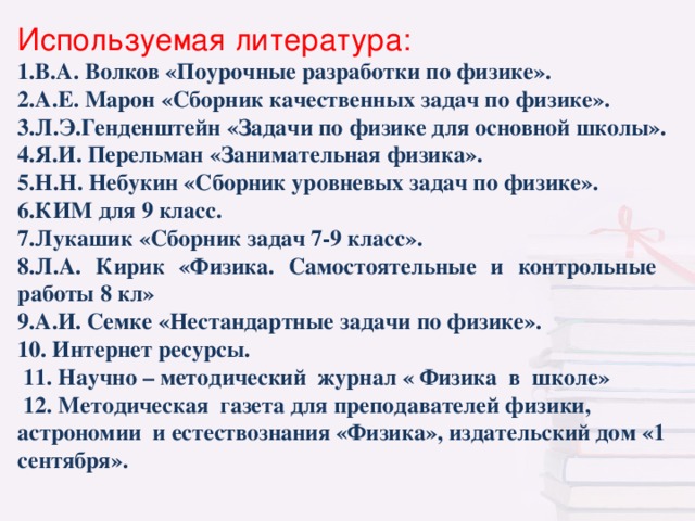 Используемая литература: В.А. Волков «Поурочные разработки по физике». А.Е. Марон «Сборник качественных задач по физике». Л.Э.Генденштейн «Задачи по физике для основной школы». Я.И. Перельман «Занимательная физика». Н.Н. Небукин «Сборник уровневых задач по физике». КИМ для 9 класс. Лукашик «Сборник задач 7-9 класс». Л.А. Кирик «Физика. Самостоятельные и контрольные  работы 8 кл» А.И. Семке «Нестандартные задачи по физике».  Интернет ресурсы.  11. Научно – методический журнал « Физика в школе»  12. Методическая газета для преподавателей физики, астрономии и естествознания «Физика», издательский дом «1 сентября».