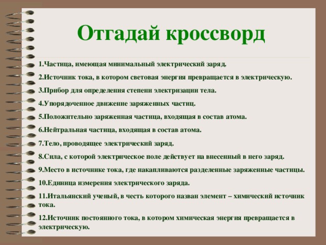 Отгадай кроссворд 1.Частица, имеющая минимальный электрический заряд. 2.Источник тока, в котором световая энергия превращается в электрическую. 3.Прибор для определения степени электризации тела. 4.Упорядоченное движение заряженных частиц. 5.Положительно заряженная частица, входящая в состав атома. 6.Нейтральная частица, входящая в состав атома. 7.Тело, проводящее электрический заряд. 8.Сила, с которой электрическое поле действует на внесенный в него заряд. 9.Место в источнике тока, где накапливаются разделенные заряженные частицы. 10.Единица измерения электрического заряда. 11.Итальянский ученый, в честь которого назван элемент – химический источник тока. 12.Источник постоянного тока, в котором химическая энергия превращается в электрическую.