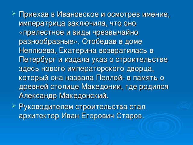 Приехав в Ивановское и осмотрев имение, императрица заключила, что оно «прелестное и виды чрезвычайно разнообразные». Отобедав в доме Неплюева, Екатерина возвратилась в Петербург и издала указ о строительстве здесь нового императорского дворца, который она назвала Пеллой - в память о древней столице Македонии, где родился Александр Македонский. Руководителем строительства стал архитектор Иван Егорович Старов.