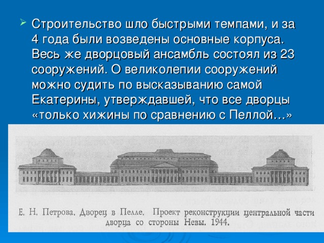 Строительство шло быстрыми темпами, и за 4 года были возведены основные корпуса. Весь же дворцовый ансамбль состоял из 23 сооружений. О великолепии сооружений можно судить по высказыванию самой Екатерины, утверждавшей, что все дворцы «только хижины по сравнению с Пеллой…»