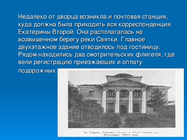 Недалеко от дворца возникла и почтовая станция, куда должна была приходить вся корреспонденция Екатерины Второй. Она располагалась на возвышенном берегу реки Святки. Главное двухэтажное здание отводилось под гостиницу. Рядом находились два смотрительских флигеля, где вели регистрацию приезжающих и оплату подорожных.