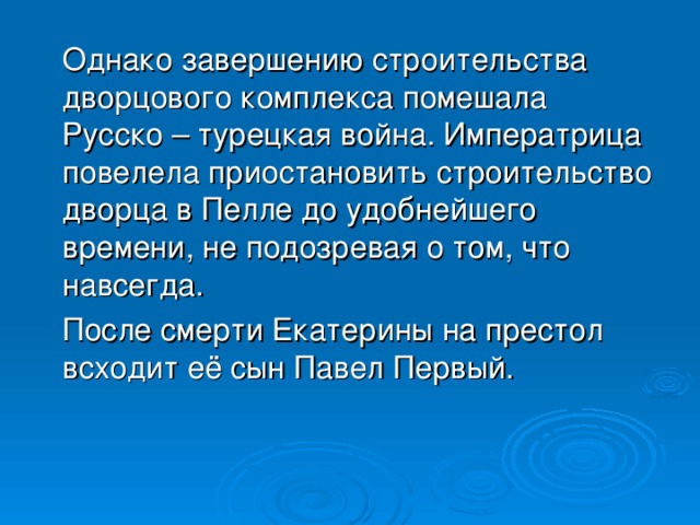 Однако завершению строительства дворцового комплекса помешала Русско – турецкая война. Императрица повелела приостановить строительство дворца в Пелле до удобнейшего времени, не подозревая о том, что навсегда.  После смерти Екатерины на престол всходит её сын Павел Первый.