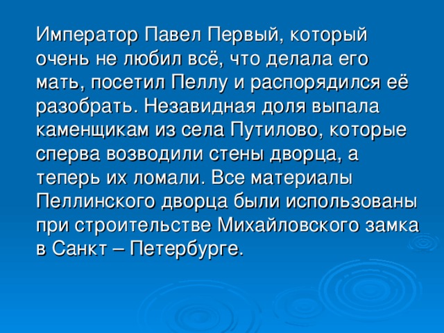 Император Павел Первый, который очень не любил всё, что делала его мать, посетил Пеллу и распорядился её разобрать. Незавидная доля выпала каменщикам из села Путилово, которые сперва возводили стены дворца, а теперь их ломали. Все материалы Пеллинского дворца были использованы при строительстве Михайловского замка в Санкт – Петербурге.