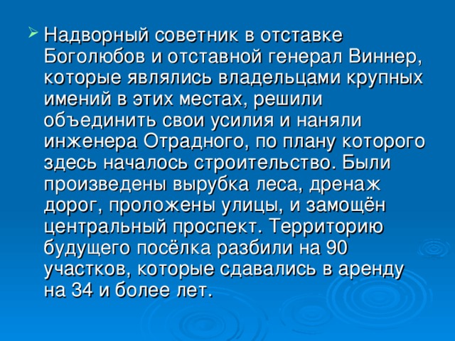 Надворный советник в отставке Боголюбов и отставной генерал Виннер, которые являлись владельцами крупных имений в этих местах, решили объединить свои усилия и наняли инженера Отрадного, по плану которого здесь началось строительство. Были произведены вырубка леса, дренаж дорог, проложены улицы, и замощён центральный проспект. Территорию будущего посёлка разбили на 90 участков, которые сдавались в аренду на 34 и более лет.