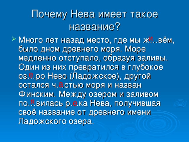 а я Почему Нева имеет такое название? и Много лет назад место, где мы ж…вём, было дном древнего моря. Море медленно отступало, образуя заливы. Один из них превратился в глубокое оз…ро Нево (Ладожское), другой остался ч…стью моря и назван Финским. Между озером и заливом по…вилась р…ка Нева, получившая своё название от древнего имени Ладожского озера. е е