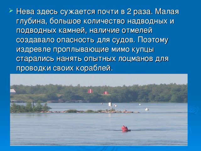 Нева здесь сужается почти в 2 раза. Малая глубина, большое количество надводных и подводных камней, наличие отмелей создавало опасность для судов. Поэтому издревле проплывающие мимо купцы старались нанять опытных лоцманов для проводки своих кораблей.