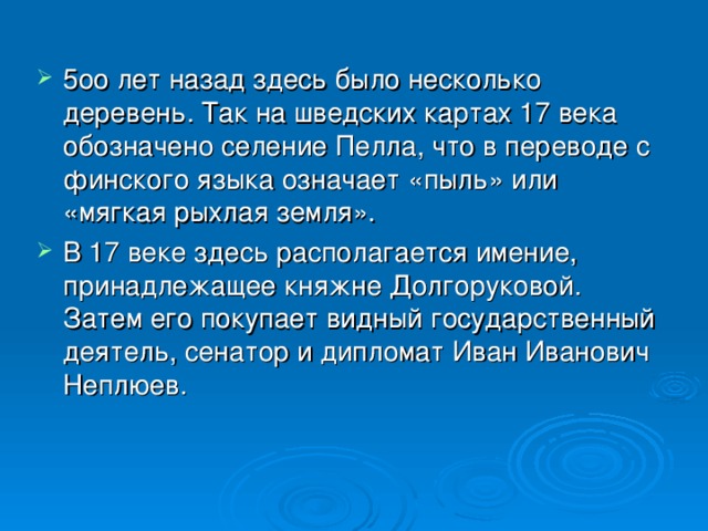 5оо лет назад здесь было несколько деревень. Так на шведских картах 17 века обозначено селение Пелла, что в переводе с финского языка означает «пыль» или «мягкая рыхлая земля». В 17 веке здесь располагается имение, принадлежащее княжне Долгоруковой. Затем его покупает видный государственный деятель, сенатор и дипломат Иван Иванович Неплюев.