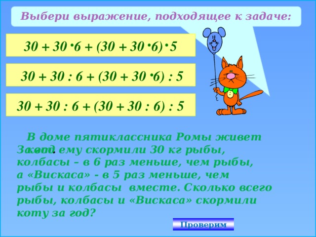 Выбери выражение, подходящее к задаче: 30 + 30 6 + (30 + 30 6) 5  30 + 30 : 6 + (30 + 30 6) : 5 30 + 30 : 6 + (30 + 30 : 6) : 5 В доме пятиклассника Ромы живет кот . За год ему скормили 30 кг рыбы, колбасы – в 6 раз меньше, чем рыбы, а «Вискаса» - в 5 раз меньше, чем рыбы и колбасы вместе. Сколько всего рыбы, колбасы и «Вискаса» скормили коту за год? Проверим