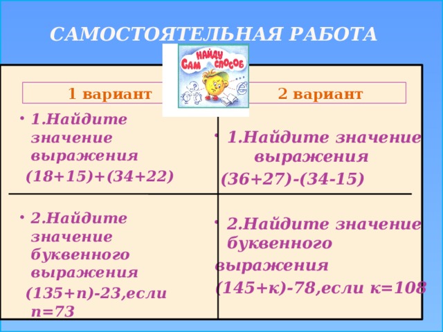 Самостоятельная работа   1.Найдите значение выражения  (36+27)-(34-15)  2.Найдите значение буквенного выражения (145+к)-78,если к=108   1.Найдите значение выражения  (18+15)+(34+22)  2.Найдите значение буквенного выражения  (135+n)-23,если n=73 2 вариант 1 вариант