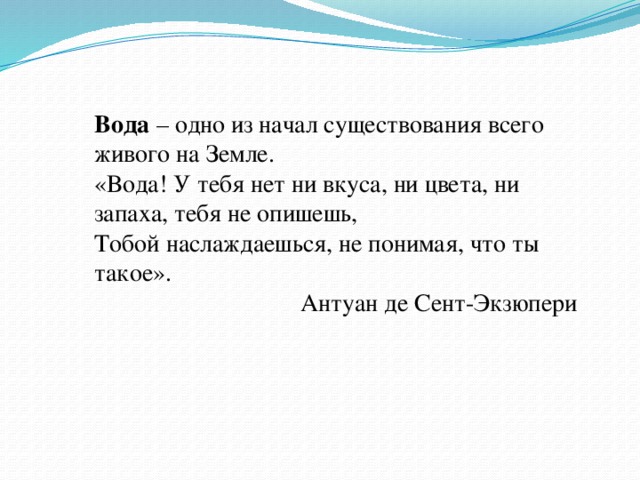 Вода – одно из начал существования всего живого на Земле. «Вода! У тебя нет ни вкуса, ни цвета, ни запаха, тебя не опишешь, Тобой наслаждаешься, не понимая, что ты такое». Антуан де Сент-Экзюпери