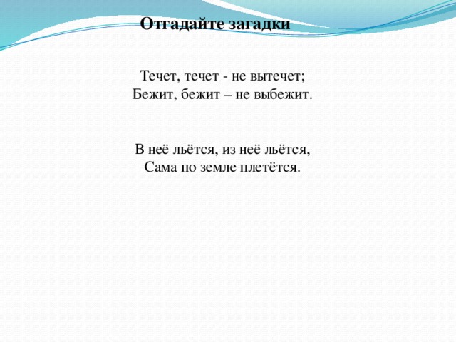 Отгадайте загадки Течет, течет - не вытечет; Бежит, бежит – не выбежит. В неё льётся, из неё льётся, Сама по земле плетётся.