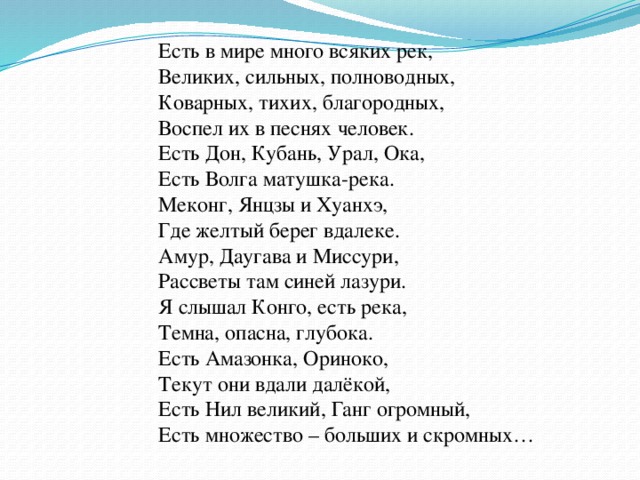 Есть в мире много всяких рек, Великих, сильных, полноводных, Коварных, тихих, благородных, Воспел их в песнях человек. Есть Дон, Кубань, Урал, Ока, Есть Волга матушка-река. Меконг, Янцзы и Хуанхэ, Где желтый берег вдалеке. Амур, Даугава и Миссури, Рассветы там синей лазури. Я слышал Конго, есть река, Темна, опасна, глубока. Есть Амазонка, Ориноко, Текут они вдали далёкой, Есть Нил великий, Ганг огромный, Есть множество – больших и скромных…