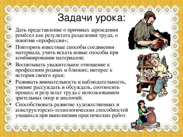 Задачи урока: Дать представление о причинах зарождения ремёсел как результата разделения труда, о понятии «профессия»; Повторить известные способы соединения материала, учить искать новые способы при комбинировании материалов; Воспитывать уважительное отношение к профессиям родных и близких; интерес к истории своего края; Развивать внимательность и наблюдательность, умение рассуждать и обсуждать, соотносить процесс и результат труда с использованием зрительных опор и аналогий; Способствовать развитие художественных и конструкторско-технологических способностей учащихся при выполнении практических работ.