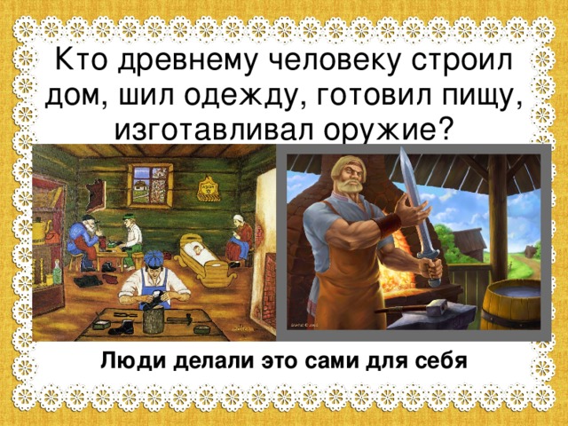 Кто древнему человеку строил дом, шил одежду, готовил пищу, изготавливал оружие? Люди делали это сами для себя