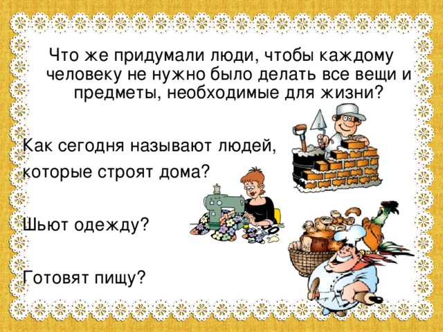 Что же придумали люди, чтобы каждому человеку не нужно было делать все вещи и предметы, необходимые для жизни? Как сегодня называют людей, которые строят дома? Шьют одежду? Готовят пищу?