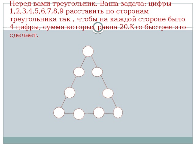 Перед вами треугольник. Ваша задача: цифры 1,2,3,4,5,6,7,8,9 расставить по сторонам треугольника так , чтобы на каждой стороне было 4 цифры, сумма которых равна 20.Кто быстрее это сделает.