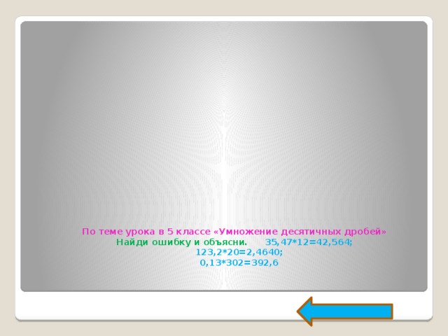 По теме урока в 5 классе «Умножение десятичных дробей»  Найди ошибку и объясни.  35,47*12=42,564;         123,2*20=2,4640;         0,13*302=392,6