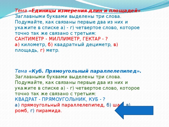 Тема «Единицы измерения длин и площадей» Заглавными буквами выделены три слова. Подумайте, как связаны первые два из них и укажите в списке а) - г) четвертое слово, которое точно так же связано с третьим: САНТИМЕТР - МИЛЛИМЕТР, ГЕКТАР - ? а) километр, б) квадратный дециметр, в) площадь, г) метр. Тема «Куб. Прямоугольный параллелепипед». Заглавными буквами выделены три слова. Подумайте, как связаны первые два из них и укажите в списке а) - г) четвертое слово, которое точно так же связано с третьим: КВАДРАТ - ПРЯМОУГОЛЬНИК, КУБ - ? а) прямоугольный параллелепипед, б) шар, в) ромб, г) пирамида.