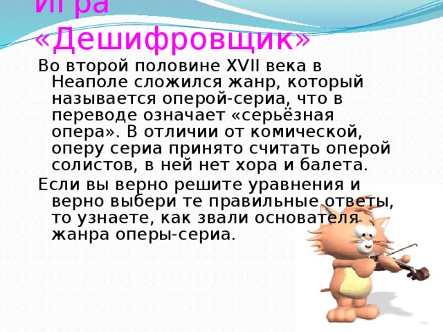 Игра «Дешифровщик» Во второй половине XVII века в Неаполе сложился жанр, который называется оперой-сериа, что в переводе означает «серьёзная опера». В отличии от комической, оперу сериа принято считать оперой солистов, в ней нет хора и балета. Если вы верно решите уравнения и верно выбери те правильные ответы, то узнаете, как звали основателя жанра оперы-сериа.