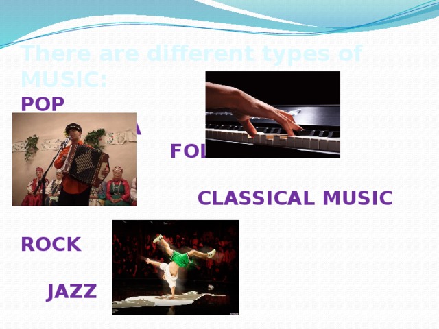 There are different types of MUSIC: POP  OPERA  FOLK   CLASSICAL MUSIC  ROCK  JAZZ  COUNTRY  TECHNO  RAP