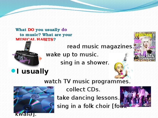 What DO you usually do  to music? What are your  MUSICAL HABITS ?  read music magazines.  wake up to music.  sing in a shower. I usually  watch TV music programmes.  collect CDs.  take dancing lessons.  sing in a folk choir [fouk kwai ə ].