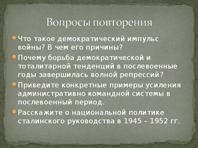 Что такое демократический импульс войны? В чем его причины? Почему борьба демократической и тоталитарной тенденций в послевоенные годы завершилась волной репрессий? Приведите конкретные примеры усиления административно командной системы в послевоенный период. Расскажите о национальной политике сталинского руководства в 1945 – 1952 гг.