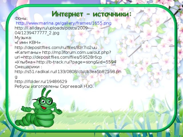 Фоны:  http://www.marina.ge/gallery/frames/1655.png http://i.allday.ru/uploads/posts/2009-04/1239477777_2.jpg Музыка: «Гимн КВН» http://depositfiles.com/ru/files/8zr7io2uu «Капитаны» http://mp3forum.com.ua/out.php?url=http://depositfiles.com/files/59528r6cp «Улыбка» http://b-track.ru/?page=song&id=5594 Смешарики : http://s51.radikal.ru/i133/0808/cb/cb3ea5b87598.png http://ifolder.ru/19486629 Ребусы изготовлены Сергеевой Н.Ю. 12