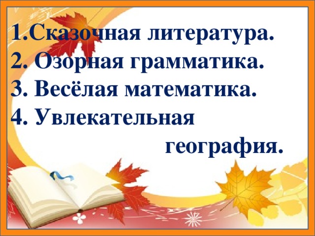 1.Сказочная литература. 2. Озорная грамматика. 3. Весёлая математика. 4.  Увлекательная  география.