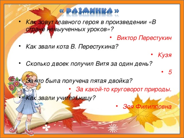 Как зовут главного героя в произведении «В стране невыученных уроков»? Виктор Перестукин Как звали кота В. Перестукина? Кузя Сколько двоек получил Витя за один день? 5 За что была получена пятая двойка? За какой-то круговорот природы. Как звали учительницу? Зоя Филипповна